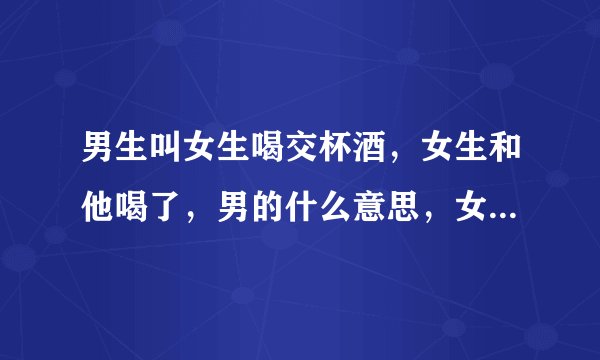 男生叫女生喝交杯酒，女生和他喝了，男的什么意思，女的不知道交杯酒不能随便喝的