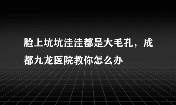 脸上坑坑洼洼都是大毛孔，成都九龙医院教你怎么办