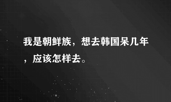 我是朝鲜族，想去韩国呆几年，应该怎样去。