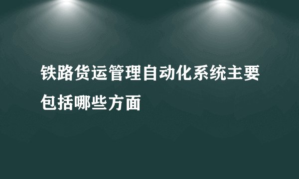 铁路货运管理自动化系统主要包括哪些方面