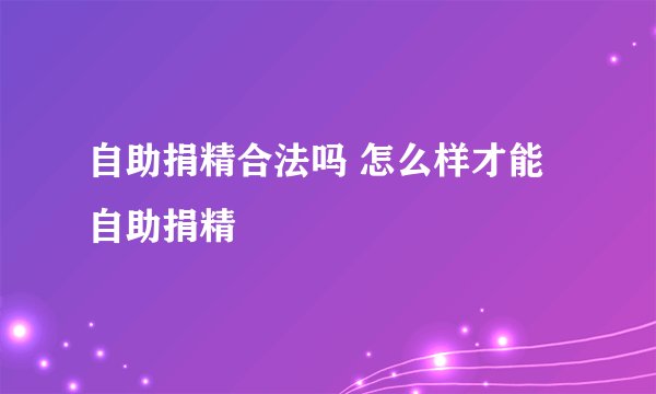 自助捐精合法吗 怎么样才能自助捐精