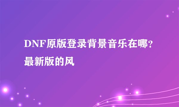 DNF原版登录背景音乐在哪？最新版的风