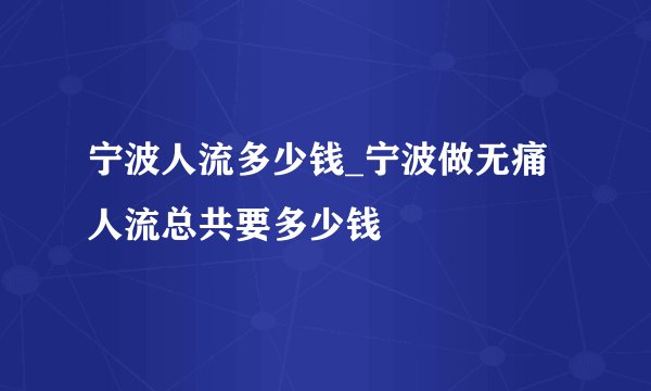 宁波人流多少钱_宁波做无痛人流总共要多少钱