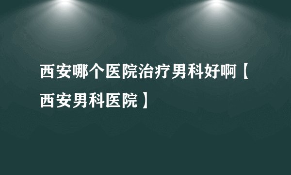西安哪个医院治疗男科好啊【西安男科医院】