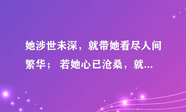 她涉世未深，就带她看尽人间繁华； 若她心已沧桑，就带她坐旋转木马。若她情窦初开，你就宽衣解带；如他