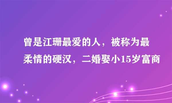 曾是江珊最爱的人,被称为最柔情的硬汉,二婚娶小15岁富商