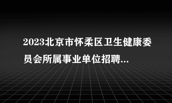 2023北京市怀柔区卫生健康委员会所属事业单位招聘医务人员46人公告（二批）
