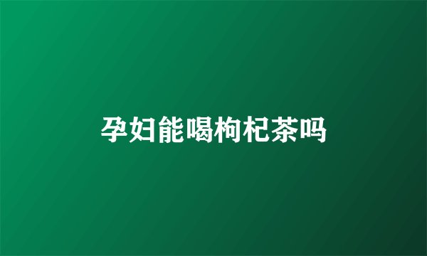 孕妇能喝枸杞茶吗
