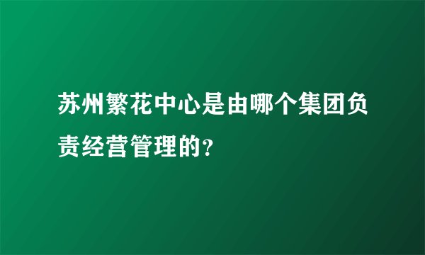 苏州繁花中心是由哪个集团负责经营管理的？