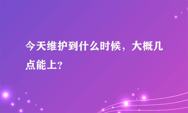今天维护到什么时候，大概几点能上？
