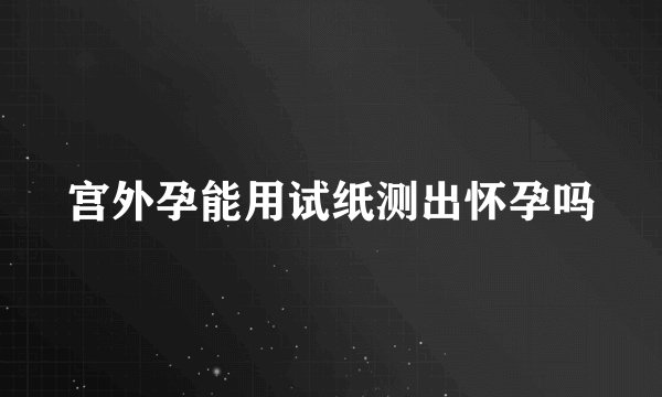 宫外孕能用试纸测出怀孕吗