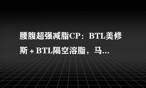 腰腹超强减脂CP：BTL美修斯＋BTL隔空溶脂，马甲线、小蛮腰轻松瘦出来