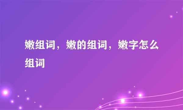 嫩组词，嫩的组词，嫩字怎么组词