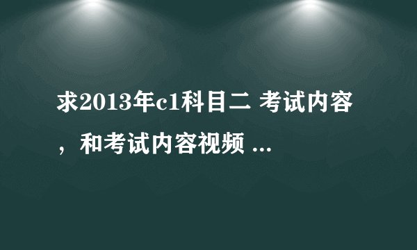 求2013年c1科目二 考试内容，和考试内容视频 和交的步奏方法，科目二 经验方法，怎么快速学会