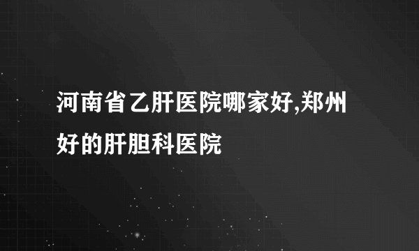 河南省乙肝医院哪家好,郑州好的肝胆科医院