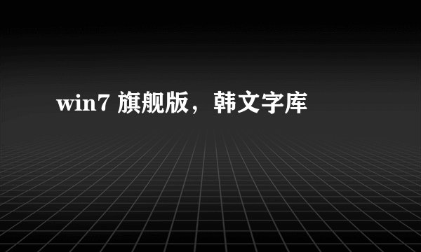 win7 旗舰版，韩文字库