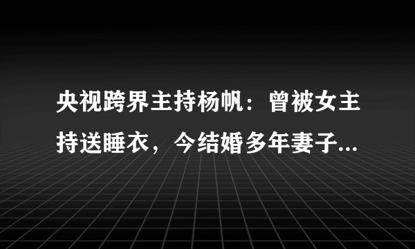 央视跨界主持杨帆:曾被女主持送睡衣,今结婚多年妻子身份成谜