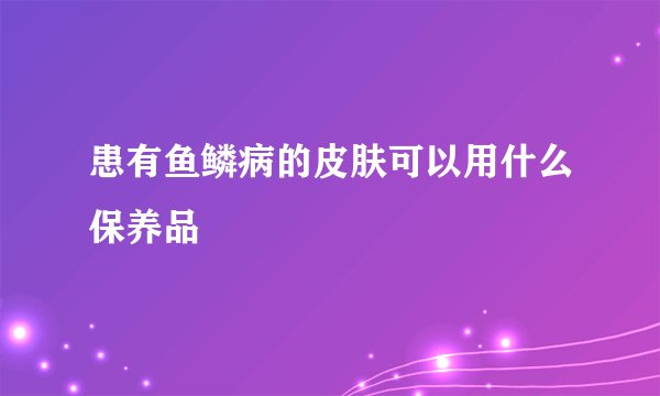 患有鱼鳞病的皮肤可以用什么保养品