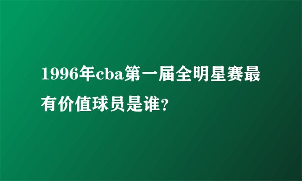 1996年cba第一届全明星赛最有价值球员是谁？