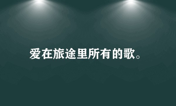 爱在旅途里所有的歌。