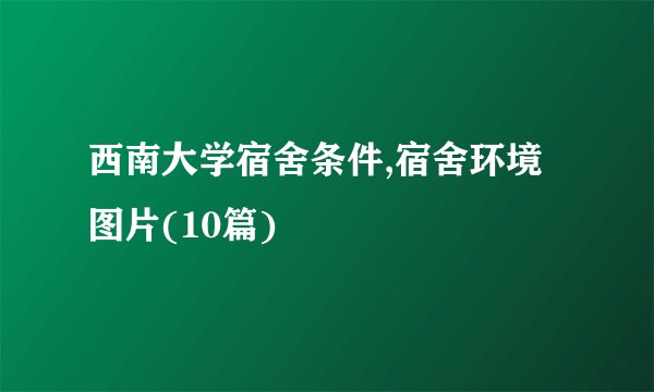 西南大学宿舍条件,宿舍环境图片(10篇)