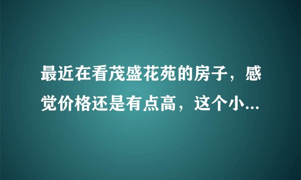 最近在看茂盛花苑的房子，感觉价格还是有点高，这个小区之前价格如何？大概多少钱？