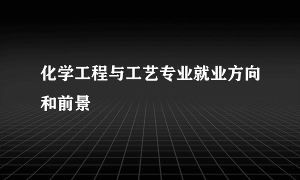 化学工程与工艺专业就业方向和前景