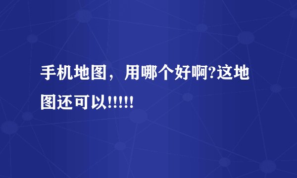 手机地图，用哪个好啊?这地图还可以!!!!!