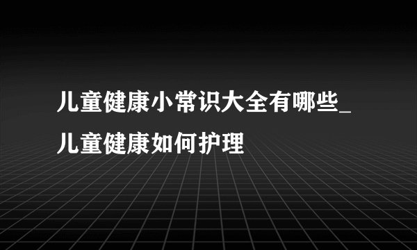 儿童健康小常识大全有哪些_儿童健康如何护理