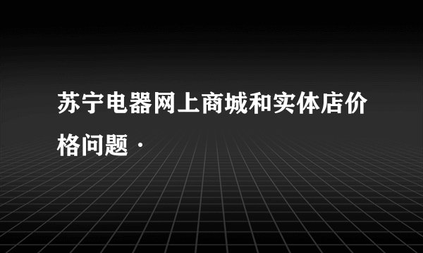 苏宁电器网上商城和实体店价格问题·