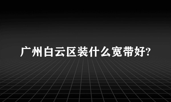 广州白云区装什么宽带好?