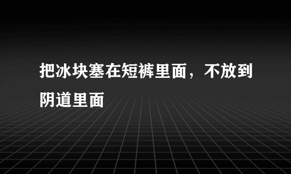 把冰块塞在短裤里面，不放到阴道里面