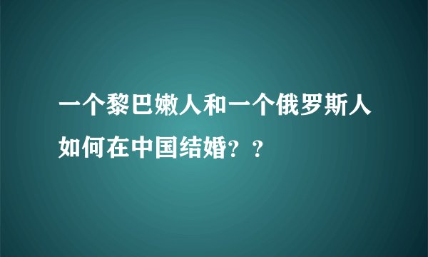 一个黎巴嫩人和一个俄罗斯人如何在中国结婚？？