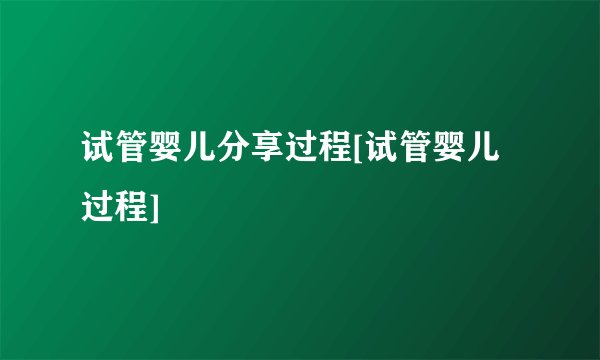 试管婴儿分享过程[试管婴儿过程]