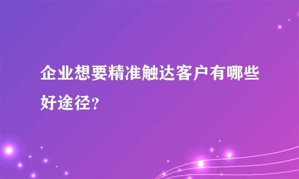 企业想要精准触达客户有哪些好途径？