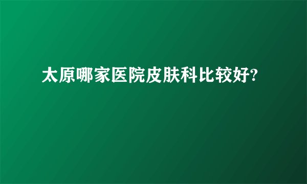 太原哪家医院皮肤科比较好?