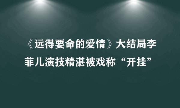 《远得要命的爱情》大结局李菲儿演技精湛被戏称“开挂”