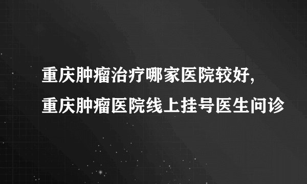 重庆肿瘤治疗哪家医院较好,重庆肿瘤医院线上挂号医生问诊