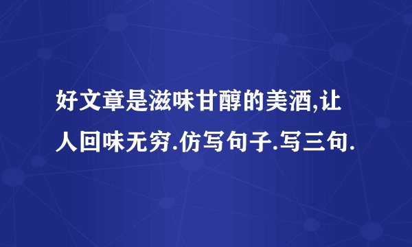 好文章是滋味甘醇的美酒,让人回味无穷.仿写句子.写三句.
