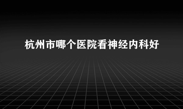 杭州市哪个医院看神经内科好