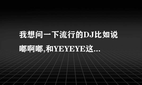 我想问一下流行的DJ比如说嘟啊嘟,和YEYEYE这些很好的DJ都在哪里啊,经常在网吧听,还请大哥大姐帮忙