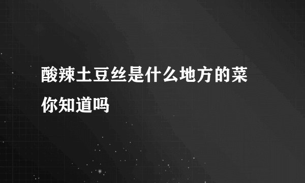 酸辣土豆丝是什么地方的菜 你知道吗