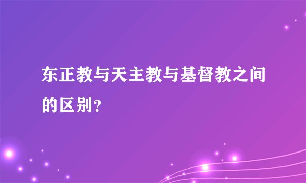 东正教与天主教与基督教之间的区别？