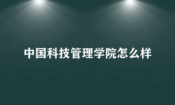 中国科技管理学院怎么样