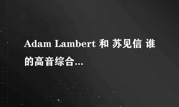 Adam Lambert 和 苏见信 谁的高音综合来讲更胜一筹？