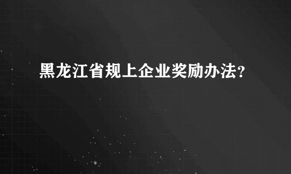 黑龙江省规上企业奖励办法?