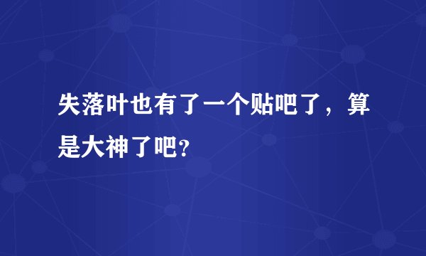 失落叶也有了一个贴吧了，算是大神了吧？
