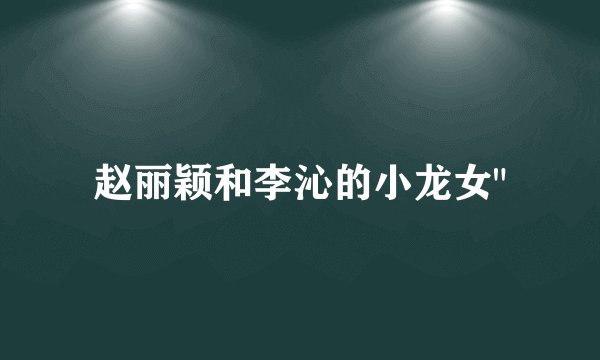赵丽颖和李沁的小龙女