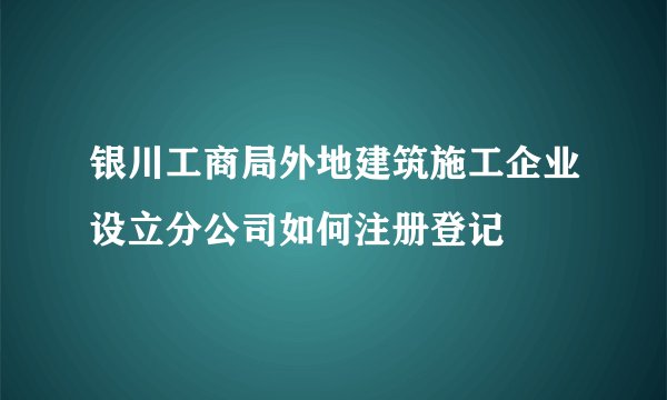 银川工商局外地建筑施工企业设立分公司如何注册登记