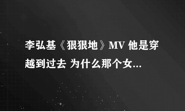 李弘基《狠狠地》MV 他是穿越到过去 为什么那个女的不认识他了?